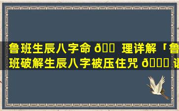 鲁班生辰八字命 🐠 理详解「鲁班破解生辰八字被压住咒 🐟 语」